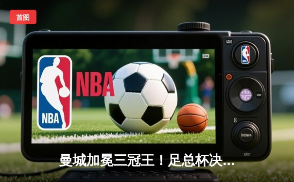 曼城加冕三冠王！足总杯决赛2-1力克曼联，哈兰德双响创纪录