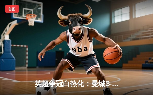 英超争冠白热化：曼城3-1逆转曼联，哈兰德双响领跑射手榜